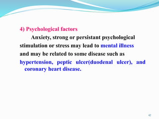 4) Psychological factors
Anxiety, strong or persistant psychological
stimulation or stress may lead to mental illness
and may be related to some disease such as
hypertension, peptic ulcer(duodenal ulcer), and
coronary heart disease.
42
 