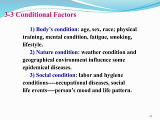 3-3 Conditional Factors
1) Body’s condition: age, sex, race; physical
training, mental condition, fatigue, smoking,
lifestyle.
2) Nature condition: weather condition and
geographical environment influence some
epidemical diseases.
3) Social condition: labor and hygiene
conditions----occupational diseases, social
life events----person’s mood and life pattern.
43
 