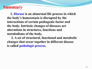 Summary
1. Disease is an abnormal life process in which
the body’s homeostasis is disrupted by the
interactions of certain pathogenic factor and
the body. Intrinsic changes of diseases are
alterations in structures, functions and
metabolisms of the body.
2. A set of structural, functional and metabolic
changes that occur together in different disease
is called pathologic process.
60
 