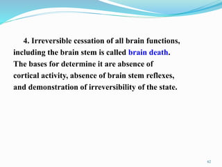 4. Irreversible cessation of all brain functions,
including the brain stem is called brain death.
The bases for determine it are absence of
cortical activity, absence of brain stem reflexes,
and demonstration of irreversibility of the state.
62
 