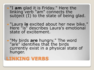 LINKING VERBS"I am glad it is Friday." Here the linking verb "am" connects the subject (I) to the state of being glad."Laura is excited about her new bike." Here "is" describes Laura's emotional state of excitement."My birds are hungry." The word "are" identifies that the birds currently exist in a physical state of hunger.
