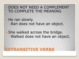 INTRANSITIVE VERBSDOES NOT NEED A COMPLEMENT TO COMPLETE THE MEANINGHe ran slowly. Ran does not have an object. She walked across the bridge.Walked does not have an object.
