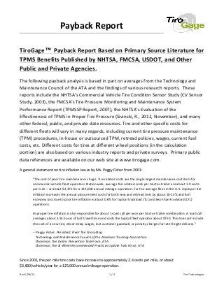 Rev	
  5/20/13	
   1	
  /	
  4	
   Tiro	
  Technologies	
  
Payback	
  Report	
  	
  	
  
	
  
TiroGage ™ Payback	
  Report	
  Based	
  on	
  Primary	
  Source	
  Literature	
  for	
  
TPMS	
  Benefits	
  Published	
  by	
  NHTSA,	
  FMCSA,	
  USDOT,	
  and	
  Other	
  
Public	
  and	
  Private	
  Agencies.	
  
The	
  following	
  payback	
  analysis	
  is	
  based	
  in	
  part	
  on	
  averages	
  from	
  the	
  Technology	
  and	
  
Maintenance	
  Council	
  of	
  the	
  ATA	
  and	
  the	
  findings	
  of	
  various	
  research	
  reports.	
  	
  These	
  
reports	
  include	
  the	
  NHTSA’s	
  Commercial	
  Vehicle	
  Tire	
  Condition	
  Sensor	
  Study	
  (CV	
  Sensor	
  
Study,	
  2003),	
  the	
  FMCSA’s	
  Tire	
  Pressure	
  Monitoring	
  and	
  Maintenance	
  System	
  
Performance	
  Report	
  (TPMSSP	
  Report,	
  2007),	
  the	
  NHTSA’s	
  Evaluation	
  of	
  the	
  
Effectiveness	
  of	
  TPMS	
  in	
  Proper	
  Tire	
  Pressure	
  (Sivinski,	
  R.,	
  2012,	
  November),	
  and	
  many	
  
other	
  federal,	
  public,	
  and	
  private	
  date	
  resources.	
  Tire	
  and	
  other	
  specific	
  costs	
  for	
  
different	
  fleets	
  will	
  vary	
  in	
  many	
  regards,	
  including	
  current	
  tire	
  pressure	
  maintenance	
  
(TPM)	
  procedures,	
  in-­‐house	
  or	
  outsourced	
  TPM,	
  retread	
  policies,	
  wages,	
  current	
  fuel	
  
costs,	
  etc.	
  Different	
  costs	
  for	
  tires	
  at	
  different	
  wheel	
  positions	
  (in	
  the	
  calculation	
  
portion)	
  are	
  also	
  based	
  on	
  various	
  industry	
  reports	
  and	
  private	
  surveys.	
  	
  Primary	
  public	
  
data	
  references	
  are	
  available	
  on	
  our	
  web	
  site	
  at	
  www.tirogage.com.	
  
A	
  general	
  statement	
  on	
  tire	
  inflation	
  issues	
  by	
  Ms.	
  Peggy	
  Fisher	
  from	
  2001:	
  
"The	
  cost	
  of	
  poor	
  tire	
  maintenance	
  is	
  huge.	
  Tire	
  related	
  costs	
  are	
  the	
  single	
  largest	
  maintenance	
  cost	
  item	
  for	
  
commercial	
  vehicle	
  fleet	
  operators.	
  Nationwide,	
  average	
  tire	
  related	
  costs	
  per	
  tractor-­‐trailer	
  are	
  about	
  1.9	
  cents	
  
per	
  mile	
  –	
  or	
  about	
  $2,375	
  for	
  a	
  125,000	
  annual	
  mileage	
  operation.	
  For	
  the	
  average	
  fleet	
  in	
  the	
  U.S.	
  improper	
  tire	
  
inflation	
  increases	
  the	
  annual	
  procurement	
  costs	
  for	
  both	
  new	
  and	
  retread	
  tires	
  by	
  about	
  10-­‐13%	
  and	
  fuel	
  
economy	
  loss	
  due	
  to	
  poor	
  tire	
  inflation	
  is	
  about	
  0.6%	
  for	
  typical	
  truckload	
  (TL)	
  and	
  less-­‐than-­‐truckload	
  (LTL)	
  
operations.	
  	
  	
  
Improper	
  tire	
  inflation	
  is	
  also	
  responsible	
  for	
  about	
  1	
  road	
  call	
  per	
  year	
  per	
  tractor-­‐trailer	
  combination.	
  A	
  road	
  call	
  
averages	
  about	
  2.55	
  hours	
  of	
  lost	
  travel	
  time	
  and	
  costs	
  the	
  typical	
  fleet	
  operator	
  about	
  $750.	
  This	
  does	
  not	
  include	
  
the	
  cost	
  of	
  a	
  new	
  tire,	
  driver	
  delay	
  wages,	
  lost	
  customer	
  goodwill,	
  or	
  penalty	
  charges	
  for	
  late	
  freight	
  delivery."	
  	
  
-­‐-­‐	
  Peggy	
  Fisher,	
  President,	
  Fleet	
  Tire	
  Consulting	
  	
  
	
  	
  	
  Technology	
  and	
  Maintenance	
  Council	
  of	
  the	
  American	
  Trucking	
  Association	
  	
  
	
  	
  	
  Chairman,	
  Tire	
  Debris	
  Prevention	
  Task	
  Force,	
  ATA	
  	
  
	
  	
  	
  Chairman,	
  Tire	
  &	
  Wheel	
  Recommended	
  Practices	
  Update	
  Task	
  Force,	
  ATA	
  	
  	
  
	
  
Since	
  2001,	
  the	
  per	
  mile	
  tire	
  costs	
  have	
  increase	
  to	
  approximately	
  2.4	
  cents	
  per	
  mile,	
  or	
  about	
  
$3,000/vehicle/year	
  for	
  a	
  125,000	
  annual	
  mileage	
  operation.	
  
 