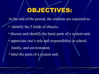 OBJECTIVES:
• identify the 3 kinds of chassis;
• discuss and identify the basic parts of a system unit;
• appreciate one’s role and responsibility in school,
family, and environment;
• label the parts of a system unit.
At the end of the period, the students are expected to:
 