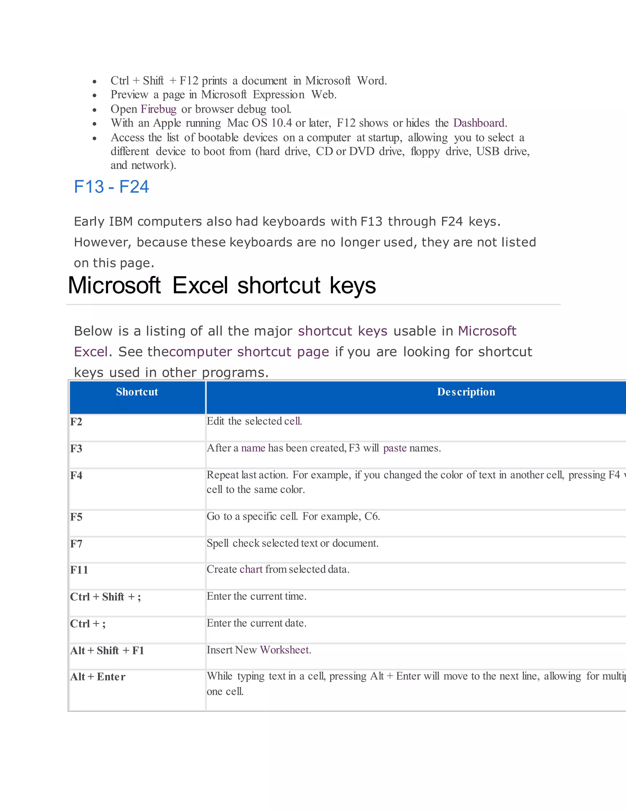  Ctrl + Shift + F12 prints a document in Microsoft Word.
 Preview a page in Microsoft Expression Web.
 Open Firebug or browser debug tool.
 With an Apple running Mac OS 10.4 or later, F12 shows or hides the Dashboard.
 Access the list of bootable devices on a computer at startup, allowing you to select a
different device to boot from (hard drive, CD or DVD drive, floppy drive, USB drive,
and network).
F13 - F24
Early IBM computers also had keyboards with F13 through F24 keys.
However, because these keyboards are no longer used, they are not listed
on this page.
Microsoft Excel shortcut keys
Below is a listing of all the major shortcut keys usable in Microsoft
Excel. See thecomputer shortcut page if you are looking for shortcut
keys used in other programs.
Shortcut Description
F2 Edit the selected cell.
F3 After a name has been created,F3 will paste names.
F4 Repeat last action. For example, if you changed the color of text in another cell, pressing F4 w
cell to the same color.
F5 Go to a specific cell. For example, C6.
F7 Spell check selected text or document.
F11 Create chart from selected data.
Ctrl + Shift + ; Enter the current time.
Ctrl + ; Enter the current date.
Alt + Shift + F1 Insert New Worksheet.
Alt + Enter While typing text in a cell, pressing Alt + Enter will move to the next line, allowing for multip
one cell.
 