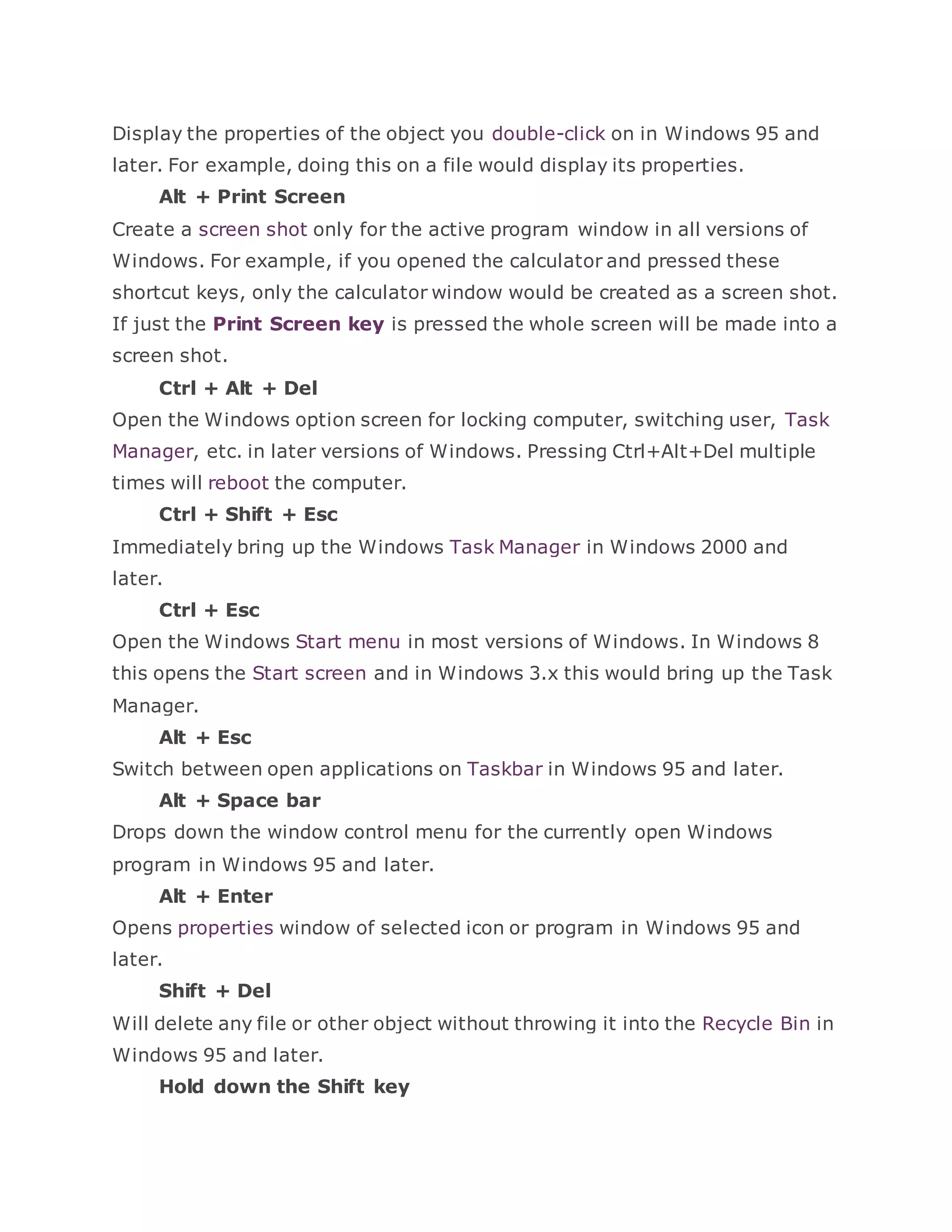 Display the properties of the object you double-click on in Windows 95 and
later. For example, doing this on a file would display its properties.
Alt + Print Screen
Create a screen shot only for the active program window in all versions of
Windows. For example, if you opened the calculator and pressed these
shortcut keys, only the calculator window would be created as a screen shot.
If just the Print Screen key is pressed the whole screen will be made into a
screen shot.
Ctrl + Alt + Del
Open the Windows option screen for locking computer, switching user, Task
Manager, etc. in later versions of Windows. Pressing Ctrl+Alt+Del multiple
times will reboot the computer.
Ctrl + Shift + Esc
Immediately bring up the Windows Task Manager in Windows 2000 and
later.
Ctrl + Esc
Open the Windows Start menu in most versions of Windows. In Windows 8
this opens the Start screen and in Windows 3.x this would bring up the Task
Manager.
Alt + Esc
Switch between open applications on Taskbar in Windows 95 and later.
Alt + Space bar
Drops down the window control menu for the currently open Windows
program in Windows 95 and later.
Alt + Enter
Opens properties window of selected icon or program in Windows 95 and
later.
Shift + Del
Will delete any file or other object without throwing it into the Recycle Bin in
Windows 95 and later.
Hold down the Shift key
 