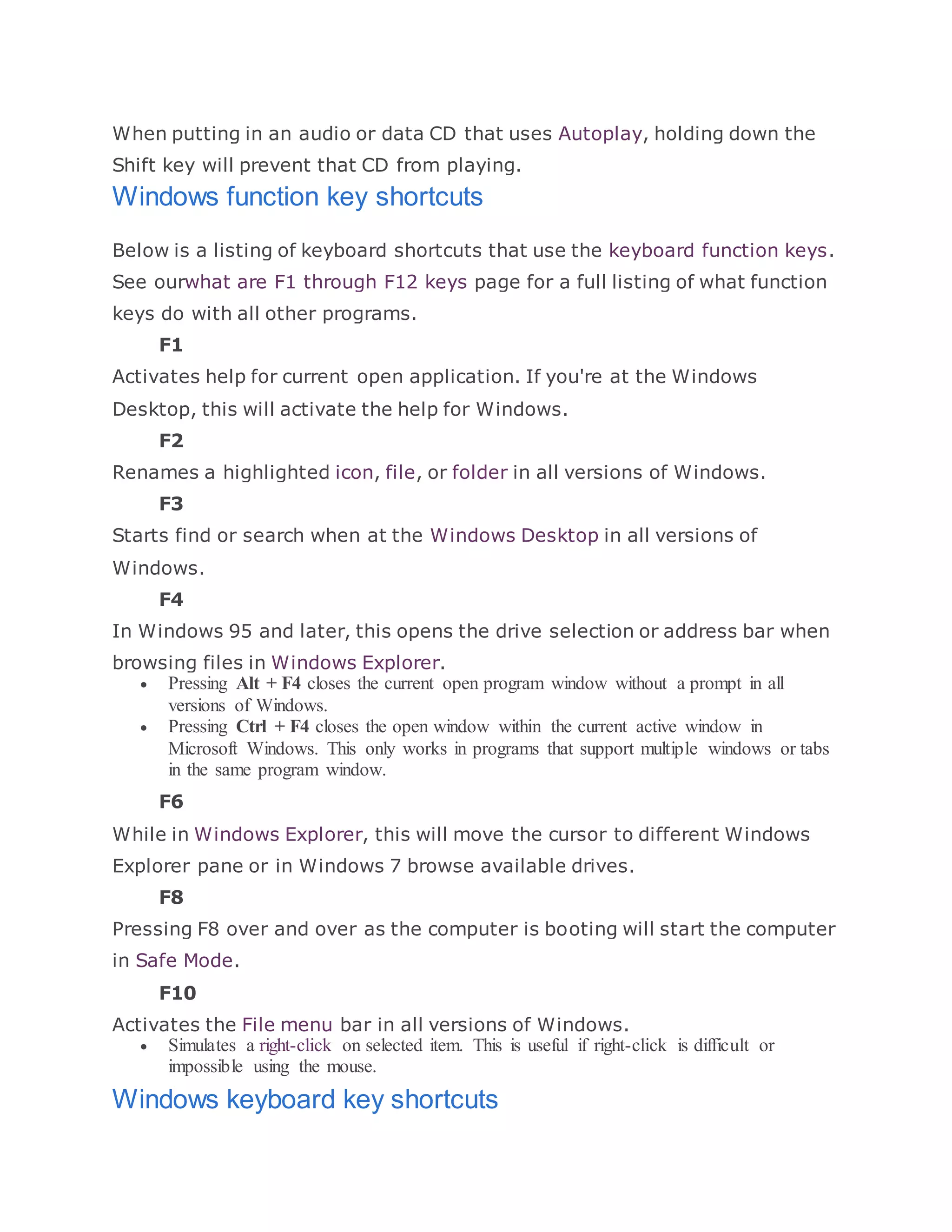 When putting in an audio or data CD that uses Autoplay, holding down the
Shift key will prevent that CD from playing.
Windows function key shortcuts
Below is a listing of keyboard shortcuts that use the keyboard function keys.
See ourwhat are F1 through F12 keys page for a full listing of what function
keys do with all other programs.
F1
Activates help for current open application. If you're at the Windows
Desktop, this will activate the help for Windows.
F2
Renames a highlighted icon, file, or folder in all versions of Windows.
F3
Starts find or search when at the Windows Desktop in all versions of
Windows.
F4
In Windows 95 and later, this opens the drive selection or address bar when
browsing files in Windows Explorer.
 Pressing Alt + F4 closes the current open program window without a prompt in all
versions of Windows.
 Pressing Ctrl + F4 closes the open window within the current active window in
Microsoft Windows. This only works in programs that support multiple windows or tabs
in the same program window.
F6
While in Windows Explorer, this will move the cursor to different Windows
Explorer pane or in Windows 7 browse available drives.
F8
Pressing F8 over and over as the computer is booting will start the computer
in Safe Mode.
F10
Activates the File menu bar in all versions of Windows.
 Simulates a right-click on selected item. This is useful if right-click is difficult or
impossible using the mouse.
Windows keyboard key shortcuts
 