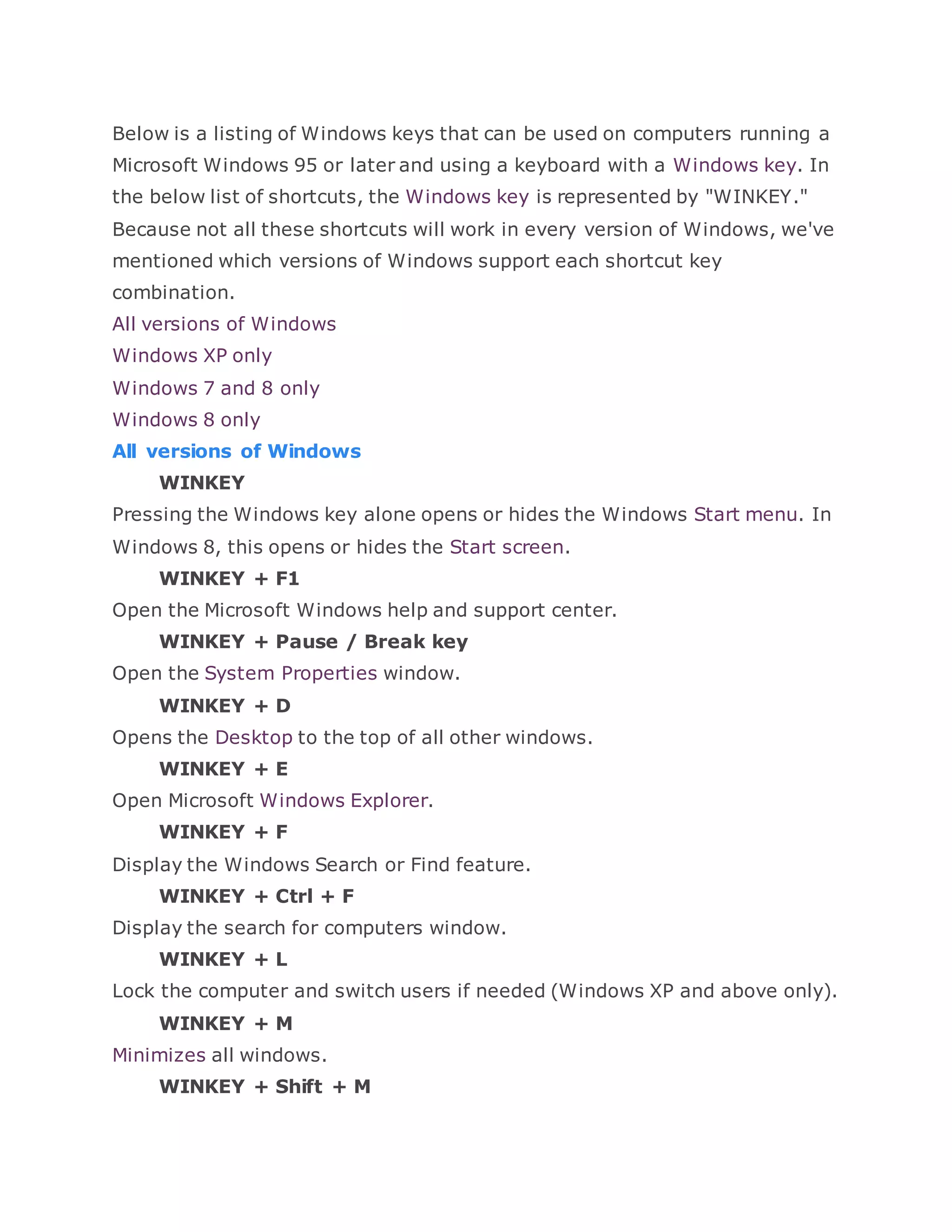 Below is a listing of Windows keys that can be used on computers running a
Microsoft Windows 95 or later and using a keyboard with a Windows key. In
the below list of shortcuts, the Windows key is represented by "WINKEY."
Because not all these shortcuts will work in every version of Windows, we've
mentioned which versions of Windows support each shortcut key
combination.
All versions of Windows
Windows XP only
Windows 7 and 8 only
Windows 8 only
All versions of Windows
WINKEY
Pressing the Windows key alone opens or hides the Windows Start menu. In
Windows 8, this opens or hides the Start screen.
WINKEY + F1
Open the Microsoft Windows help and support center.
WINKEY + Pause / Break key
Open the System Properties window.
WINKEY + D
Opens the Desktop to the top of all other windows.
WINKEY + E
Open Microsoft Windows Explorer.
WINKEY + F
Display the Windows Search or Find feature.
WINKEY + Ctrl + F
Display the search for computers window.
WINKEY + L
Lock the computer and switch users if needed (Windows XP and above only).
WINKEY + M
Minimizes all windows.
WINKEY + Shift + M
 