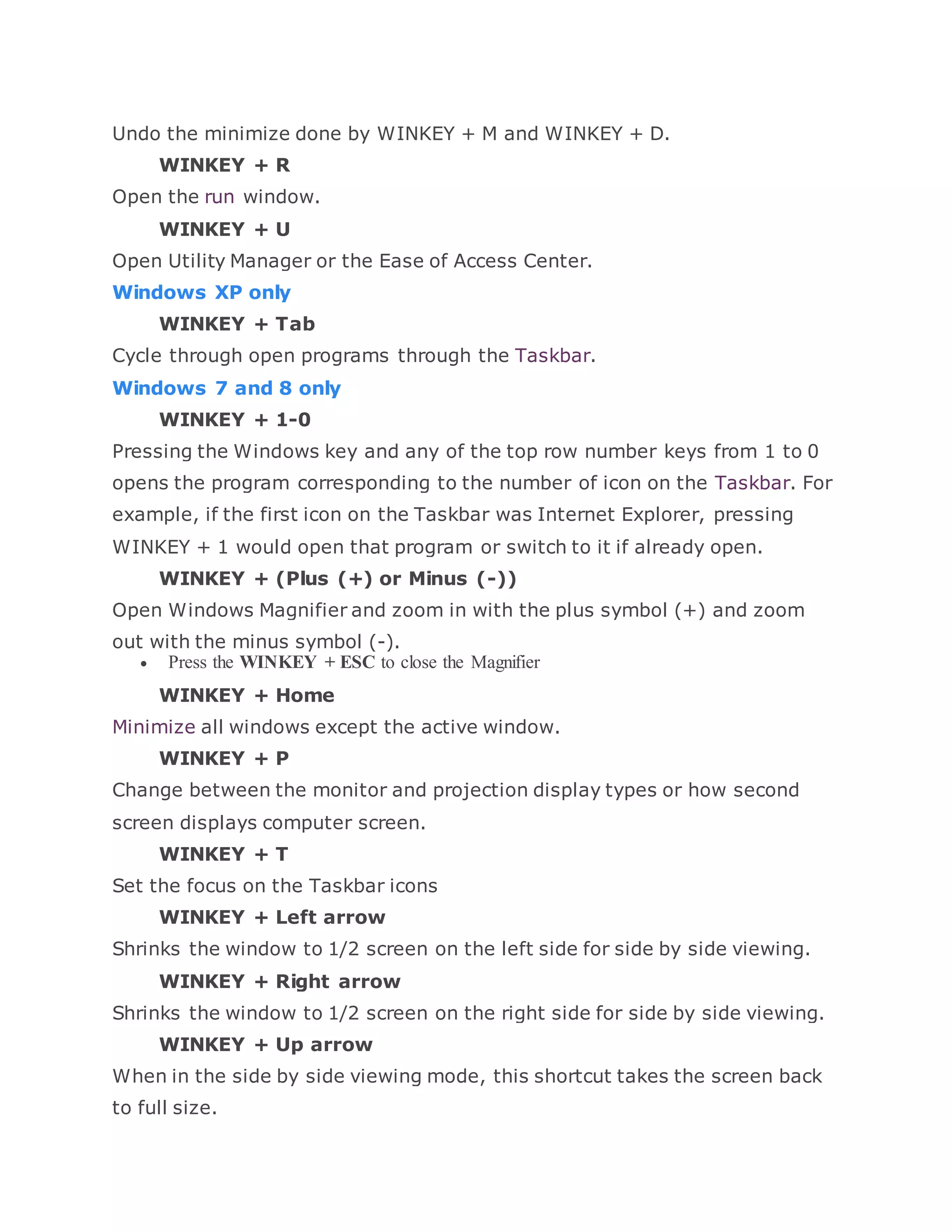 Undo the minimize done by WINKEY + M and WINKEY + D.
WINKEY + R
Open the run window.
WINKEY + U
Open Utility Manager or the Ease of Access Center.
Windows XP only
WINKEY + Tab
Cycle through open programs through the Taskbar.
Windows 7 and 8 only
WINKEY + 1-0
Pressing the Windows key and any of the top row number keys from 1 to 0
opens the program corresponding to the number of icon on the Taskbar. For
example, if the first icon on the Taskbar was Internet Explorer, pressing
WINKEY + 1 would open that program or switch to it if already open.
WINKEY + (Plus (+) or Minus (-))
Open Windows Magnifier and zoom in with the plus symbol (+) and zoom
out with the minus symbol (-).
 Press the WINKEY + ESC to close the Magnifier
WINKEY + Home
Minimize all windows except the active window.
WINKEY + P
Change between the monitor and projection display types or how second
screen displays computer screen.
WINKEY + T
Set the focus on the Taskbar icons
WINKEY + Left arrow
Shrinks the window to 1/2 screen on the left side for side by side viewing.
WINKEY + Right arrow
Shrinks the window to 1/2 screen on the right side for side by side viewing.
WINKEY + Up arrow
When in the side by side viewing mode, this shortcut takes the screen back
to full size.
 