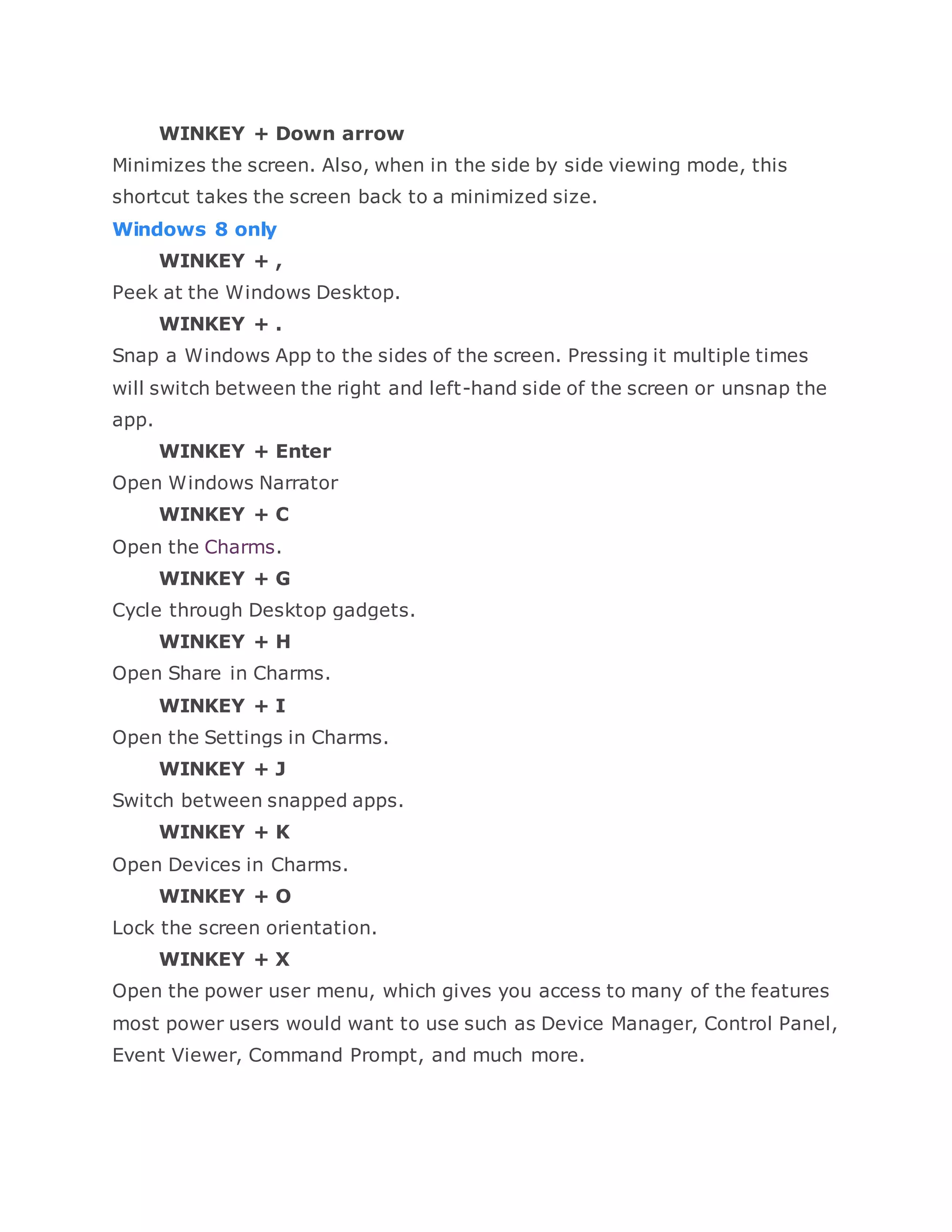 WINKEY + Down arrow
Minimizes the screen. Also, when in the side by side viewing mode, this
shortcut takes the screen back to a minimized size.
Windows 8 only
WINKEY + ,
Peek at the Windows Desktop.
WINKEY + .
Snap a Windows App to the sides of the screen. Pressing it multiple times
will switch between the right and left-hand side of the screen or unsnap the
app.
WINKEY + Enter
Open Windows Narrator
WINKEY + C
Open the Charms.
WINKEY + G
Cycle through Desktop gadgets.
WINKEY + H
Open Share in Charms.
WINKEY + I
Open the Settings in Charms.
WINKEY + J
Switch between snapped apps.
WINKEY + K
Open Devices in Charms.
WINKEY + O
Lock the screen orientation.
WINKEY + X
Open the power user menu, which gives you access to many of the features
most power users would want to use such as Device Manager, Control Panel,
Event Viewer, Command Prompt, and much more.
 