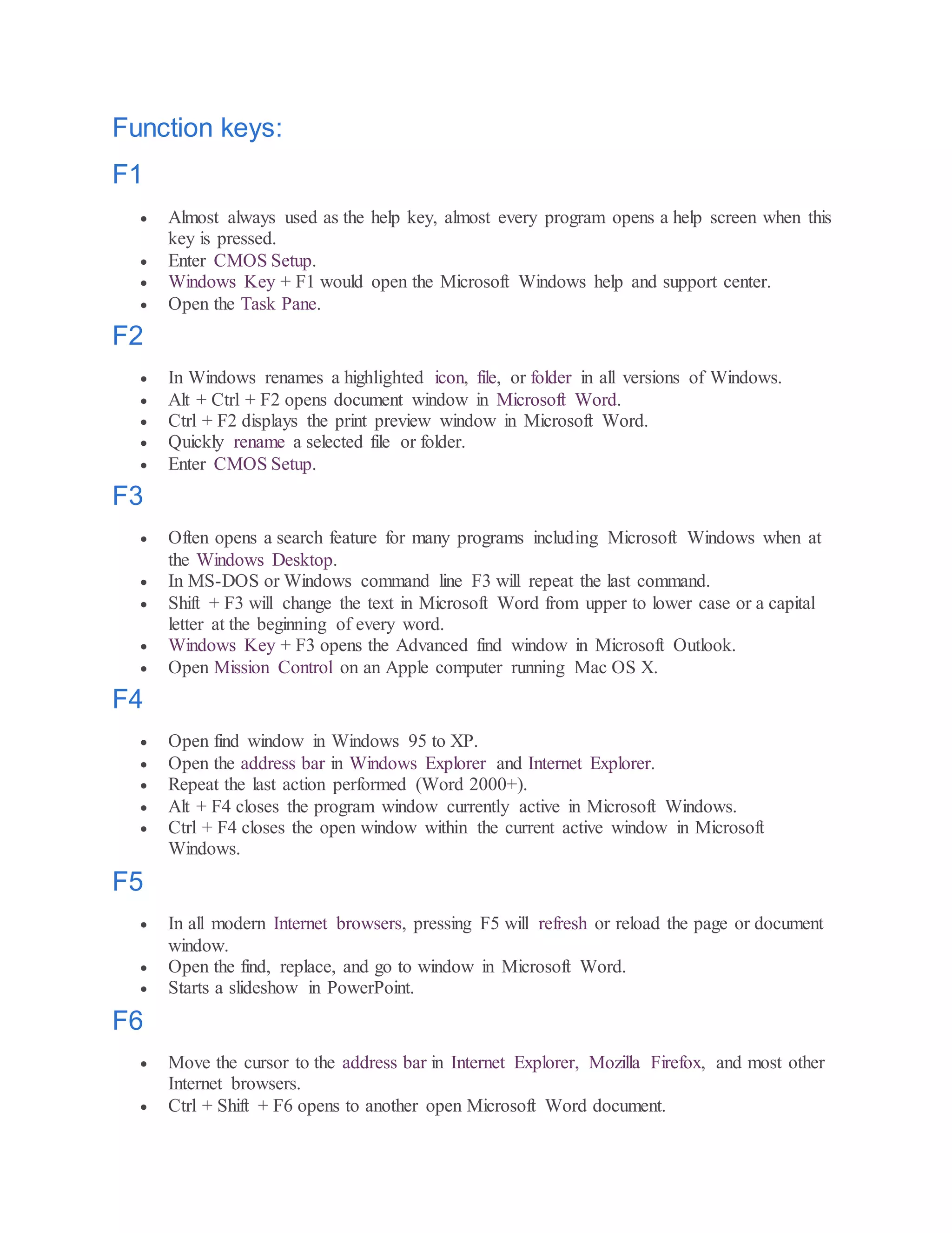 Function keys:
F1
 Almost always used as the help key, almost every program opens a help screen when this
key is pressed.
 Enter CMOS Setup.
 Windows Key + F1 would open the Microsoft Windows help and support center.
 Open the Task Pane.
F2
 In Windows renames a highlighted icon, file, or folder in all versions of Windows.
 Alt + Ctrl + F2 opens document window in Microsoft Word.
 Ctrl + F2 displays the print preview window in Microsoft Word.
 Quickly rename a selected file or folder.
 Enter CMOS Setup.
F3
 Often opens a search feature for many programs including Microsoft Windows when at
the Windows Desktop.
 In MS-DOS or Windows command line F3 will repeat the last command.
 Shift + F3 will change the text in Microsoft Word from upper to lower case or a capital
letter at the beginning of every word.
 Windows Key + F3 opens the Advanced find window in Microsoft Outlook.
 Open Mission Control on an Apple computer running Mac OS X.
F4
 Open find window in Windows 95 to XP.
 Open the address bar in Windows Explorer and Internet Explorer.
 Repeat the last action performed (Word 2000+).
 Alt + F4 closes the program window currently active in Microsoft Windows.
 Ctrl + F4 closes the open window within the current active window in Microsoft
Windows.
F5
 In all modern Internet browsers, pressing F5 will refresh or reload the page or document
window.
 Open the find, replace, and go to window in Microsoft Word.
 Starts a slideshow in PowerPoint.
F6
 Move the cursor to the address bar in Internet Explorer, Mozilla Firefox, and most other
Internet browsers.
 Ctrl + Shift + F6 opens to another open Microsoft Word document.
 
