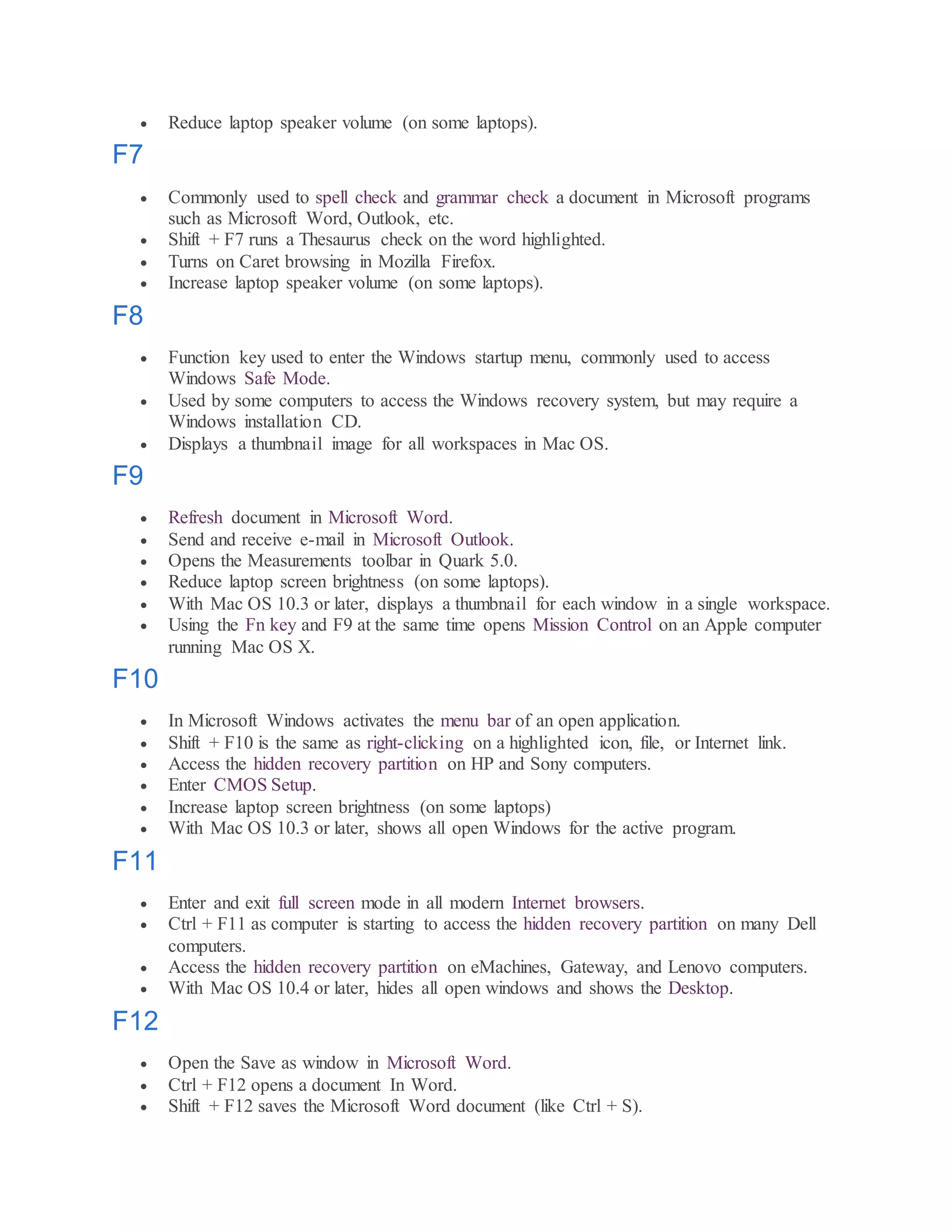  Reduce laptop speaker volume (on some laptops).
F7
 Commonly used to spell check and grammar check a document in Microsoft programs
such as Microsoft Word, Outlook, etc.
 Shift + F7 runs a Thesaurus check on the word highlighted.
 Turns on Caret browsing in Mozilla Firefox.
 Increase laptop speaker volume (on some laptops).
F8
 Function key used to enter the Windows startup menu, commonly used to access
Windows Safe Mode.
 Used by some computers to access the Windows recovery system, but may require a
Windows installation CD.
 Displays a thumbnail image for all workspaces in Mac OS.
F9
 Refresh document in Microsoft Word.
 Send and receive e-mail in Microsoft Outlook.
 Opens the Measurements toolbar in Quark 5.0.
 Reduce laptop screen brightness (on some laptops).
 With Mac OS 10.3 or later, displays a thumbnail for each window in a single workspace.
 Using the Fn key and F9 at the same time opens Mission Control on an Apple computer
running Mac OS X.
F10
 In Microsoft Windows activates the menu bar of an open application.
 Shift + F10 is the same as right-clicking on a highlighted icon, file, or Internet link.
 Access the hidden recovery partition on HP and Sony computers.
 Enter CMOS Setup.
 Increase laptop screen brightness (on some laptops)
 With Mac OS 10.3 or later, shows all open Windows for the active program.
F11
 Enter and exit full screen mode in all modern Internet browsers.
 Ctrl + F11 as computer is starting to access the hidden recovery partition on many Dell
computers.
 Access the hidden recovery partition on eMachines, Gateway, and Lenovo computers.
 With Mac OS 10.4 or later, hides all open windows and shows the Desktop.
F12
 Open the Save as window in Microsoft Word.
 Ctrl + F12 opens a document In Word.
 Shift + F12 saves the Microsoft Word document (like Ctrl + S).
 