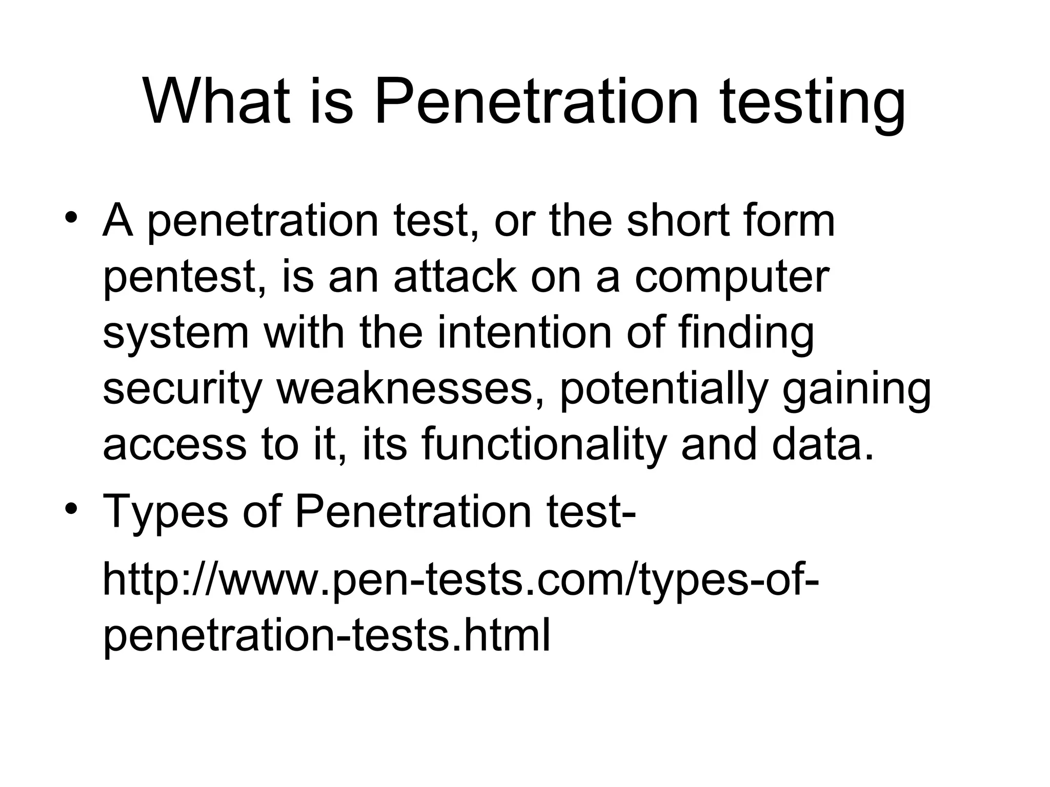 What is Penetration testing
• A penetration test, or the short form
pentest, is an attack on a computer
system with the intention of finding
security weaknesses, potentially gaining
access to it, its functionality and data.
• Types of Penetration test-
http://www.pen-tests.com/types-of-
penetration-tests.html
 