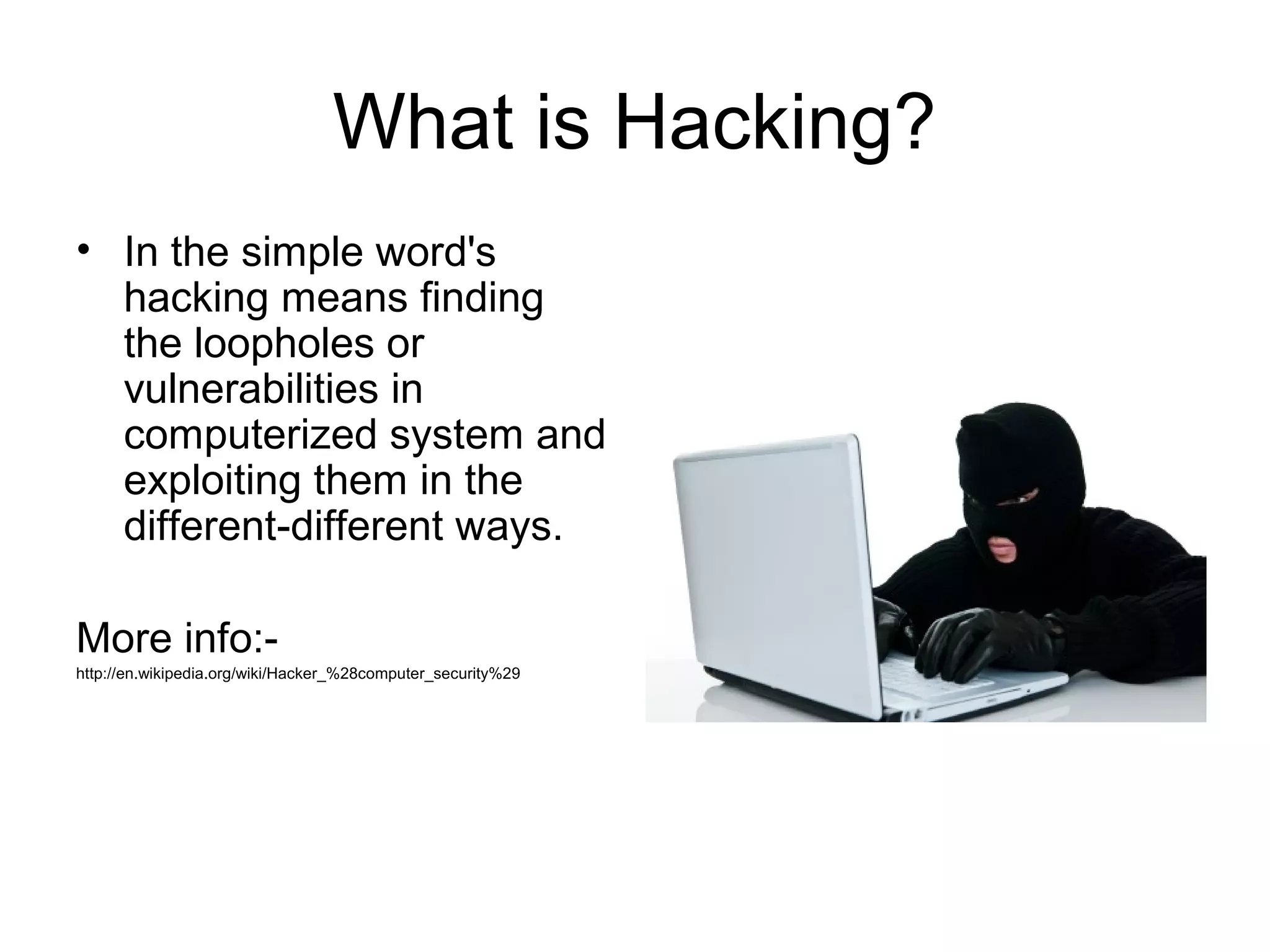 What is Hacking?
• In the simple word's
hacking means finding
the loopholes or
vulnerabilities in
computerized system and
exploiting them in the
different-different ways.
More info:-
http://en.wikipedia.org/wiki/Hacker_%28computer_security%29
 