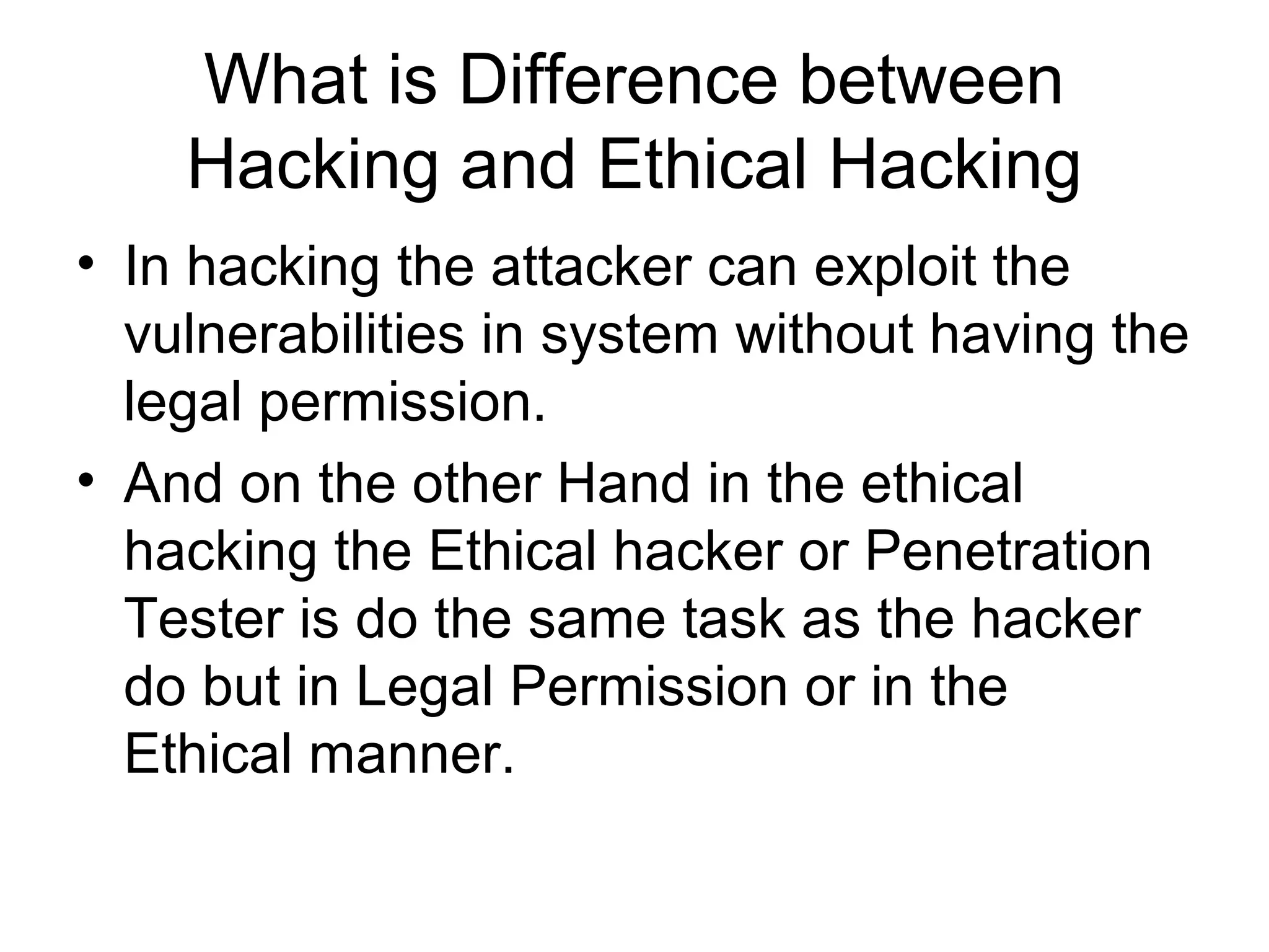 What is Difference between
Hacking and Ethical Hacking
• In hacking the attacker can exploit the
vulnerabilities in system without having the
legal permission.
• And on the other Hand in the ethical
hacking the Ethical hacker or Penetration
Tester is do the same task as the hacker
do but in Legal Permission or in the
Ethical manner.
 