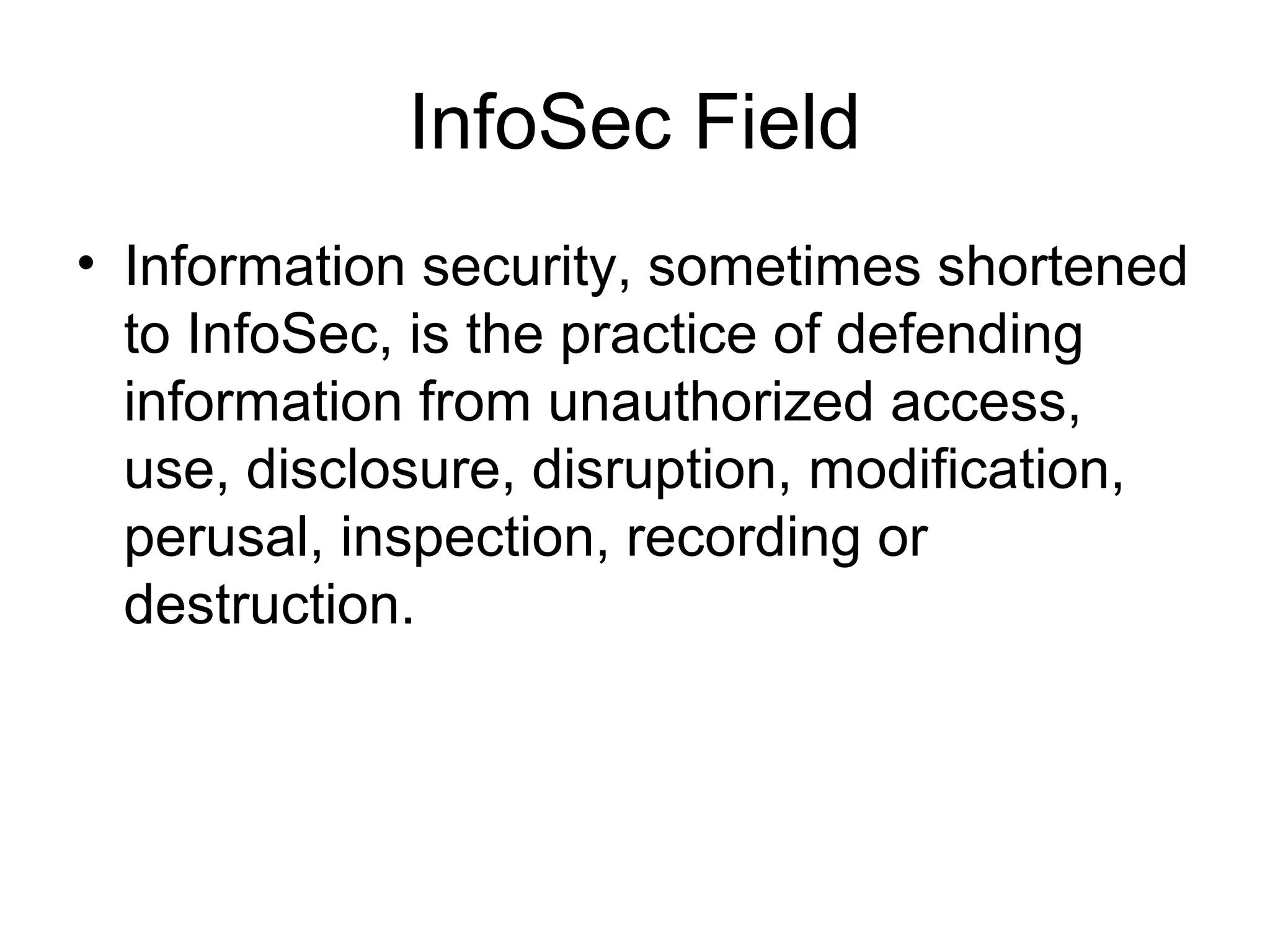 InfoSec Field
• Information security, sometimes shortened
to InfoSec, is the practice of defending
information from unauthorized access,
use, disclosure, disruption, modification,
perusal, inspection, recording or
destruction.
 