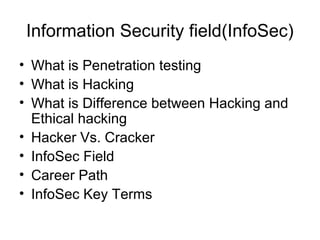 Information Security field(InfoSec)
• What is Penetration testing
• What is Hacking
• What is Difference between Hacking and
Ethical hacking
• Hacker Vs. Cracker
• InfoSec Field
• Career Path
• InfoSec Key Terms
 