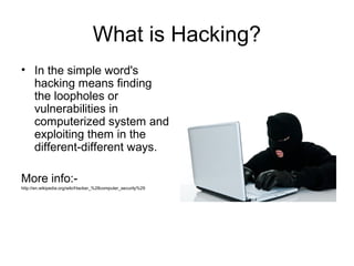 What is Hacking?
• In the simple word's
hacking means finding
the loopholes or
vulnerabilities in
computerized system and
exploiting them in the
different-different ways.
More info:-
http://en.wikipedia.org/wiki/Hacker_%28computer_security%29
 