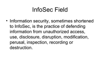 InfoSec Field
• Information security, sometimes shortened
to InfoSec, is the practice of defending
information from unauthorized access,
use, disclosure, disruption, modification,
perusal, inspection, recording or
destruction.
 