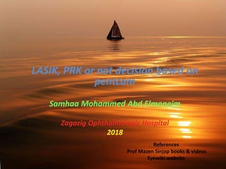 LASIK, PRK or not decision based on
pentcam
Samhaa Mohammed Abd Elmoneim
Zagazig Ophthalmologic Hospital
2018
References
Prof Mazen Sinjap books & videos
Eyewiki website
 