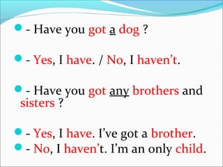 - Have you got a dog ?
- Yes, I have. / No, I haven’t.
- Have you got any brothers and
sisters ?
- Yes, I have. I’ve got a brother.
- No, I haven’t. I’m an only child.