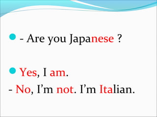 - Are you Japanese ?
Yes, I am.
- No, I’m not. I’m Italian.