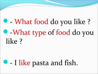 - What food do you like ?
-What type of food do you
like ?
- I like pasta and fish.