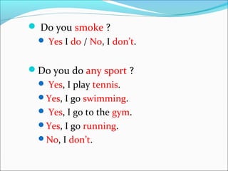  Do you smoke ?
Yes I do / No, I don’t.
Do you do any sport ?
Yes, I play tennis.
Yes, I go swimming.
Yes, I go to the gym.
Yes, I go running.
No, I don’t.