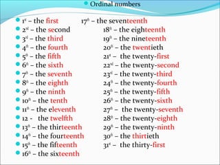 Ordinal numbers
1st
– the first 17th
– the seventeenth
2nd
– the second 18th
– the eighteenth
3rd
– the third 19th
– the nineteenth
4th
– the fourth 20th
– the twentieth
5th
– the fifth 21st
– the twenty-first
6th
– the sixth 22nd
– the twenty-second
7th
– the seventh 23rd
– the twenty-third
8th
– the eighth 24th
– the twenty-fourth
9th
– the ninth 25th
– the twenty-fifth
10th
– the tenth 26th
– the twenty-sixth
11th
– the eleventh 27th
– the twenty-seventh
12 - the twelfth 28th
– the twenty-eighth
13th
– the thirteenth 29th
– the twenty-ninth
14th
– the fourteenth 30th
– the thirtieth
15th
– the fifteenth 31st
– the thirty-first
16th
– the sixteenth