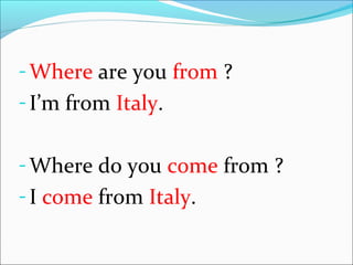 - Where are you from ?
- I’m from Italy.
- Where do you come from ?
- I come from Italy.