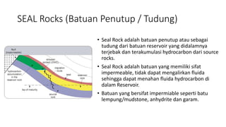 SEAL Rocks (Batuan Penutup / Tudung)
• Seal Rock adalah batuan penutup atau sebagai
tudung dari batuan reservoir yang didalamnya
terjebak dan terakumulasi hydrocarbon dari source
rocks.
• Seal Rock adalah batuan yang memiliki sifat
impermeable, tidak dapat mengalirkan fluida
sehingga dapat menahan fluida hydrocarbon di
dalam Reservoir.
• Batuan yang bersifat impermiable seperti batu
lempung/mudstone, anhydrite dan garam.
 
