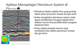 Aplikasi Mempelajari Petroleum System di
Elnusa
• Petroleum System adalah ilmu yang penting
dalam dasar pencarian minyak dan gas bumi
• Ketika mengetahui petroleum system maka
dapat memberikan masukan kepada klien
didalam service Elnusa (GRS) dalam program
eksplorasi klien
• Elnusa dapat menjadi services yang
membantu klien dalam penemuan minyak
dan gas bumi.
 