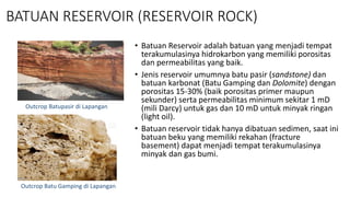 BATUAN RESERVOIR (RESERVOIR ROCK)
• Batuan Reservoir adalah batuan yang menjadi tempat
terakumulasinya hidrokarbon yang memiliki porositas
dan permeabilitas yang baik.
• Jenis reservoir umumnya batu pasir (sandstone) dan
batuan karbonat (Batu Gamping dan Dolomite) dengan
porositas 15-30% (baik porositas primer maupun
sekunder) serta permeabilitas minimum sekitar 1 mD
(mili Darcy) untuk gas dan 10 mD untuk minyak ringan
(light oil).
• Batuan reservoir tidak hanya dibatuan sedimen, saat ini
batuan beku yang memiliki rekahan (fracture
basement) dapat menjadi tempat terakumulasinya
minyak dan gas bumi.
Outcrop Batupasir di Lapangan
Outcrop Batu Gamping di Lapangan
 