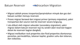 Batuan Reservoir Hidrocarbon Migration
• Migrasi adalah proses trasportasi/perpindahan minyak dan gas dari
batuan sumber menuju reservoir.
• Proses migrasi berawal dari migrasi primer (primary migration), yakni
transportasi dari source rock ke reservoir secara langsung.
• Lalu diikuti oleh migrasi sekunder (secondary migration), yakni
migrasi dalam batuan reservoir nya itu sendiri (dari reservoir bagian
dalam ke reservoir bagian dangkal).
• Migrasi melibatkan rock properties dan fluid properties diantaranya
porositas, permeabilitas, tekanan kapiler, gradien suhu dan tekanan,
dan viskositas.
 