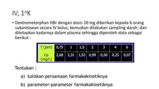 IV, 1oK
• Dextrometorphan HBr dengan dosis 10 mg diberikan kepada 6 orang
sukarelawan secara IV bolus, kemudian dilakukan sampling darah, dan
ditetapkan kadarnya dalam plasma sehingga diperoleh data sebagai
berikut :
Tentukan :
a) tuliskan persamaan farmakokinetiknya
b) parameter-parameter farmakokinetiknya
 