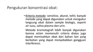 Pengukuran konsentrasi obat:
• Kriteria metode: sensitive, akurat, teliti; banyak
metode yang dapat digunakan untuk mengukur
langsung obat dalam sample biologis, seperti
air susu, saliva plasma dan urin.
Metode kromotografi lebih banyak digunakan
karena selain memenuhi criteria diatas juga
dapat memisahkan obat dari bahan lain yang
berkaitan yang dapat menyebabkan gangguan
interferensi.
 