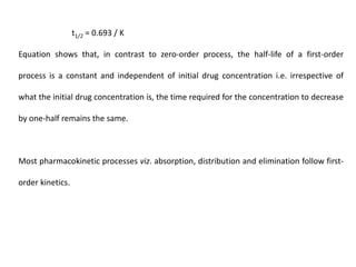 t1/2 = 0.693 / K
Equation shows that, in contrast to zero-order process, the half-life of a first-order
process is a constant and independent of initial drug concentration i.e. irrespective of
what the initial drug concentration is, the time required for the concentration to decrease
by one-half remains the same.
Most pharmacokinetic processes viz. absorption, distribution and elimination follow first-
order kinetics.
 