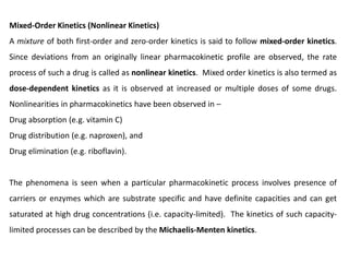 Mixed-Order Kinetics (Nonlinear Kinetics)
A mixture of both first-order and zero-order kinetics is said to follow mixed-order kinetics.
Since deviations from an originally linear pharmacokinetic profile are observed, the rate
process of such a drug is called as nonlinear kinetics. Mixed order kinetics is also termed as
dose-dependent kinetics as it is observed at increased or multiple doses of some drugs.
Nonlinearities in pharmacokinetics have been observed in –
Drug absorption (e.g. vitamin C)
Drug distribution (e.g. naproxen), and
Drug elimination (e.g. riboflavin).
The phenomena is seen when a particular pharmacokinetic process involves presence of
carriers or enzymes which are substrate specific and have definite capacities and can get
saturated at high drug concentrations (i.e. capacity-limited). The kinetics of such capacity-
limited processes can be described by the Michaelis-Menten kinetics.
 