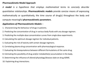 Pharmacokinetic Model Approach
A model is a hypothesis that employs mathematical terms to concisely describe
quantitative relationships. Pharmacokinetic models provide concise means of expressing
mathematically or quantitatively, the time course of drug(s) throughout the body and
compute meaningful pharmacokinetic parameters.
Applications of Pharmacokinetic Models –
1. Characterizing the behaviour of drugs in patients.
2. Predicting the concentration of drug in various body fluids with any dosage regimen.
3. Predicting the multiple-dose concentration curves from single dose experiments.
4. Calculating the optimum dosage regimen for individual patients.
5. Evaluating the risk of toxicity with certain dosage regimens.
6. Correlating plasma drug concentration with pharmacological response.
7. Evaluating the bioequivalence between different formulations of the same drug.
8. Estimating the possibility of drug and/or metabolite(s) accumulation in the body.
9. Determining the influence of altered physiology/disease state on drug ADME.
10. Explaining drug interactions.
 