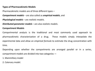 Types of Pharmacokinetic Models
Pharmacokinetic models are of three different types –
Compartment models – are also called as empirical models, and
Physiological models – are realistic models.
Distributed parameter models – are also realistic models.
Compartment Models
Compartmental analysis is the traditional and most commonly used approach to
pharmacokinetic characterization of a drug. These models simply interpolate the
experimental data and allow an empirical formula to estimate the drug concentration with
time.
Depending upon whether the compartments are arranged parallel or in a series,
compartment models are divided into two categories —
1. Mammillary model
2. Catenary model.
 