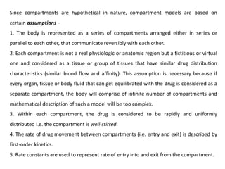 Since compartments are hypothetical in nature, compartment models are based on
certain assumptions –
1. The body is represented as a series of compartments arranged either in series or
parallel to each other, that communicate reversibly with each other.
2. Each compartment is not a real physiologic or anatomic region but a fictitious or virtual
one and considered as a tissue or group of tissues that have similar drug distribution
characteristics (similar blood flow and affinity). This assumption is necessary because if
every organ, tissue or body fluid that can get equilibrated with the drug is considered as a
separate compartment, the body will comprise of infinite number of compartments and
mathematical description of such a model will be too complex.
3. Within each compartment, the drug is considered to be rapidly and uniformly
distributed i.e. the compartment is well-stirred.
4. The rate of drug movement between compartments (i.e. entry and exit) is described by
first-order kinetics.
5. Rate constants are used to represent rate of entry into and exit from the compartment.
 