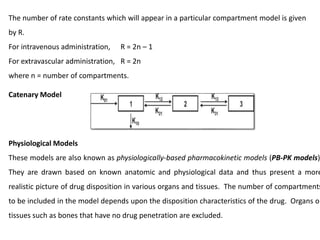 The number of rate constants which will appear in a particular compartment model is given
by R.
For intravenous administration, R = 2n – 1
For extravascular administration, R = 2n
where n = number of compartments.
Catenary Model
Physiological Models
These models are also known as physiologically-based pharmacokinetic models (PB-PK models)
They are drawn based on known anatomic and physiological data and thus present a more
realistic picture of drug disposition in various organs and tissues. The number of compartments
to be included in the model depends upon the disposition characteristics of the drug. Organs or
tissues such as bones that have no drug penetration are excluded.
 