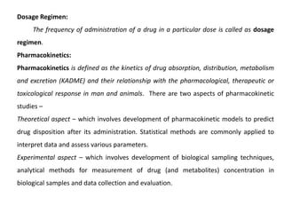 Dosage Regimen:
The frequency of administration of a drug in a particular dose is called as dosage
regimen.
Pharmacokinetics:
Pharmacokinetics is defined as the kinetics of drug absorption, distribution, metabolism
and excretion (KADME) and their relationship with the pharmacological, therapeutic or
toxicological response in man and animals. There are two aspects of pharmacokinetic
studies –
Theoretical aspect – which involves development of pharmacokinetic models to predict
drug disposition after its administration. Statistical methods are commonly applied to
interpret data and assess various parameters.
Experimental aspect – which involves development of biological sampling techniques,
analytical methods for measurement of drug (and metabolites) concentration in
biological samples and data collection and evaluation.
 