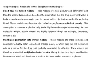 The physiological models are further categorized into two types –
Blood flow rate-limited models – These models are more popular and commonly used
than the second type, and are based on the assumption that the drug movement within a
body region is much more rapid than its rate of delivery to that region by the perfusing
blood. These models are therefore also called as perfusion rate-limited models. This
assumption is however applicable only to the highly membrane permeable drugs i.e. low
molecular weight, poorly ionised and highly lipophilic drugs, for example, thiopental,
lidocaine, etc.
Membrane permeation rate-limited models – These models are more complex and
applicable to highly polar, ionised and charged drugs, in which case the cell membrane
acts as a barrier for the drug that gradually permeates by diffusion. These models are
therefore also called as diffusion-limited models. Owing to the time lag in equilibration
between the blood and the tissue, equations for these models are very complicated.
 