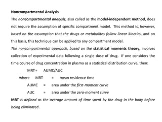 Noncompartmental Analysis
The noncompartmental analysis, also called as the model-independent method, does
not require the assumption of specific compartment model. This method is, however,
based on the assumption that the drugs or metabolites follow linear kinetics, and on
this basis, this technique can be applied to any compartment model.
The noncompartmental approach, based on the statistical moments theory, involves
collection of experimental data following a single dose of drug. If one considers the
time course of drug concentration in plasma as a statistical distribution curve, then:
MRT= AUMC/AUC
where MRT = mean residence time
AUMC = area under the first-moment curve
AUC = area under the zero-moment curve
MRT is defined as the average amount of time spent by the drug in the body before
being eliminated.
 