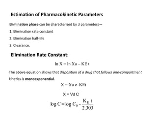 Estimation of Pharmacokinetic Parameters
Elimination phase can be characterized by 3 parameters—
1. Elimination rate constant
2. Elimination half-life
3. Clearance.
ln X = ln Xo – KE t
Elimination Rate Constant:
X = Xo e–KEt
The above equation shows that disposition of a drug that follows one-compartment
kinetics is monoexponential.
X = Vd C
2.303
t
K
C
log
C
log E
0 -

 