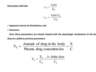 Elimination Half-Life:
E
1/2
K
0.693
t 
T
d
1/2
Cl
V
0.693
t 
• Apparent volume of distribution, and
• Clearance.
Since these parameters are closely related with the physiologic mechanisms in the bo
they are called as primary parameters.
C
X
ion
concentrat
drug
Plasma
body
in the
drug
of
Amount
Vd 

0
0
0
d
C
dose
bolus
i.v.
C
X
V 

 