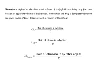 Clearance is defined as the theoretical volume of body fluid containing drug (i.e. that
fraction of apparent volume of distribution) from which the drug is completely removed
in a given period of time. It is expressed in ml/min or liters/hour.
C
kidney
by
n
eliminatio
of
Rate
ClR 
C
liver
by
n
eliminatio
of
Rate
ClH 
C
organs
other
by
n
eliminatio
of
Rate
ClOthers 
 