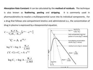 Absorption Rate Constant: It can be calculated by the method of residuals. The technique
is also known as feathering, peeling and stripping. It is commonly used in
pharmacokinetics to resolve a multiexponential curve into its individual components. For
a drug that follows one-compartment kinetics and administered e.v., the concentration of
drug in plasma is expressed by a biexponential equation.
 
t
K
-
t
K
-
E
a
d
0
a a
E
e
e
)
K
-
(K
V
X
F
K
C -

t
-KE
e
A
C 

2.303
t
K
A
log
C
log E
-


t
-Ka
e
A
C
C)
C
( 
 
-

2.303
t
K
A
log
C
log a
-


 