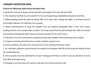 URINARY EXCRETION DATA
Criteria for Obtaining Valid Urinary Excretion Data
A significant amount of drug must be excreted unchanged in the urine (at least 10%).
1. The analytical method must be specific for the unchanged drug; metabolites should not interfere.
2. Water-loading should be done by taking 400 ml of water after fasting overnight, to promote diuresis
and enable collection of sufficient urine samples.
3. Before administration of drug, the bladder must be emptied completely after 1 hour from water-
loading and the urine sample taken as blank. The drug should then be administered with 200 ml of water
and should be followed by 200 ml given at hourly intervals for the next 4 hours.
4. Volunteers must be instructed to completely empty their bladder while collecting urine samples.
5. Frequent sampling should be done in order to obtain a good curve.
6. During sampling, the exact time and volume of urine excreted should be noted.
7. An individual collection period should not exceed one biological half-life of the drug and ideally should
be considerably less.
8. Urine samples must be collected for at least 7 biological half-lives in order to ensure collection of more
than 99% of excreted drug.
9. Changes in urine pH and urine volume may alter the urinary excretion rate.
 